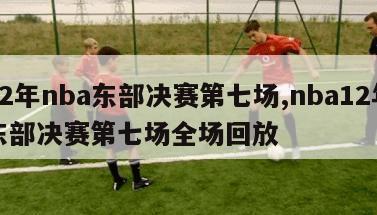 12年nba东部决赛第七场,nba12年东部决赛第七场全场回放