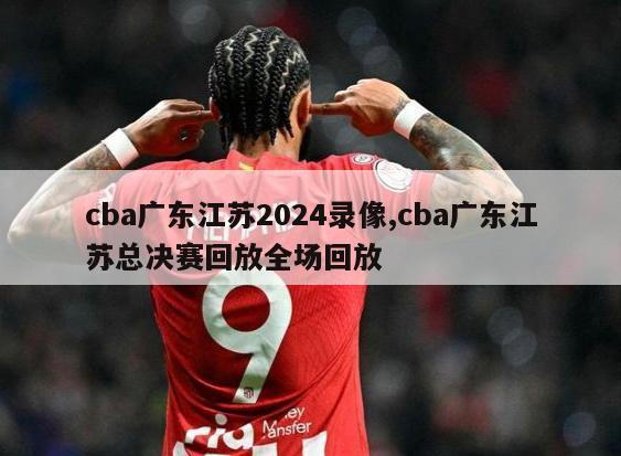 cba广东江苏2024录像,cba广东江苏总决赛回放全场回放