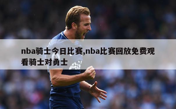 nba骑士今日比赛,nba比赛回放免费观看骑士对勇士